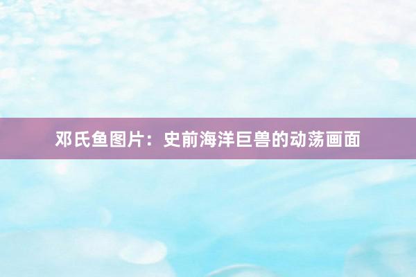 邓氏鱼图片：史前海洋巨兽的动荡画面