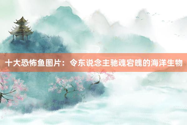 十大恐怖鱼图片：令东说念主驰魂宕魄的海洋生物
